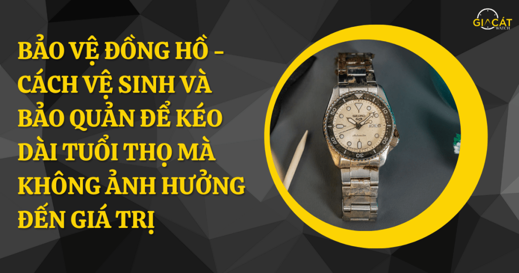 Bảo Vệ Đồng Hồ - Cách Vệ Sinh Và Bảo Quản Để Kéo Dài Tuổi Thọ Mà Không Ảnh Hưởng Đến Giá Trị